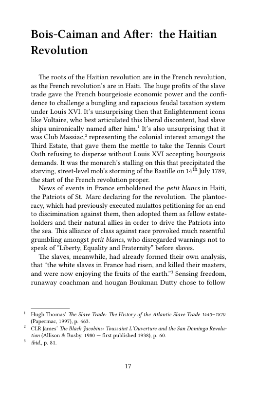 Bois-Caiman and After: the Haitian Revolution  ‘The roots of the Haitian revolution are in the French revolution, as the French revolution’s are in Haiti. The huge profits of the slave trade gave the French bourgeiosie economic power and the confi- dence to challenge a bungling and rapacious feudal taxation system under Louis XVL It’s unsurprising then that Enlightenment icons like Voltaire, who best articulated this liberal discontent, had slave ships unironically named after him." It’s also unsurprising that it was Club Massiac,? representing the colonial interest amongst the ‘Third Estate, that gave them the mettle to take the Tennis Court Oath refusing to disperse without Louis XVI accepting bourgeois demands. It was the monarch’s stalling on this that precipitated the starving, street-level mob’s storming of the Bastille on 14" July 1789, the start of the French revolution proper.  News of events in France emboldened the petit blancs in Haiti, the Patriots of St. Mare declaring for the revolution. The plantoc- racy, which had previously executed mulattos petitioning for an end to discimination against them, then adopted them as fellow estate- holders and their natural allies in order to drive the Patriots into the sea. This alliance of class against race provoked much resentful grumbling amongst petit blancs, who disregarded warnings not to speak of “Liberty, Equality and Fraternity” before slaves.  ‘The slaves, meanwhile, had already formed their own analysis, that “the white slaves in France had risen, and killed their masters, and were now enjoying the fruits of the earth™ Sensing freedom, runaway coachman and hougan Boukman Dutty chose to follow  Hugh Thomas’ The Slave Trade: The History of the Atlantic Slave Trade 1440-1570 (Papermac, 1997), p. 465  CLR James’ The Black Jacobins: Toussaint L Ouserture and the San Domingo Revolu: tion (Allson & Busby, 1980 — first published 1958), . 60.  bid, p. 31  17 